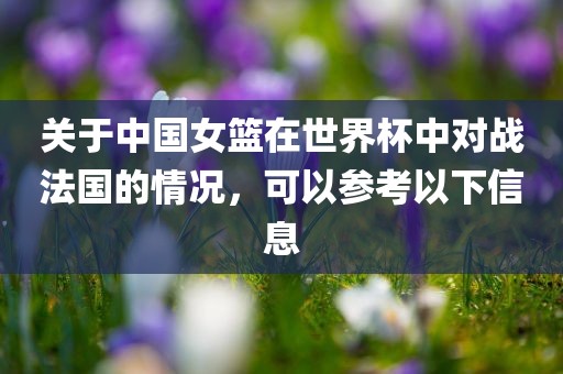 关于中国女篮在世界杯中对战法国的情况，可以参考以下信息