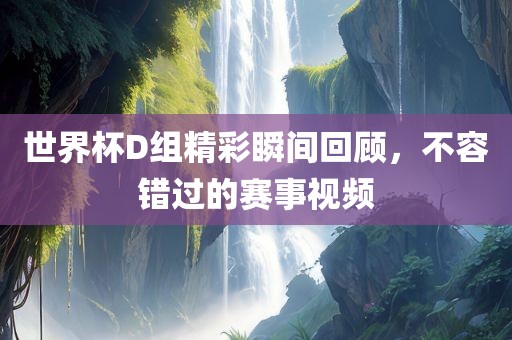 世界杯D组精彩瞬间回顾，不容错过的赛事视频