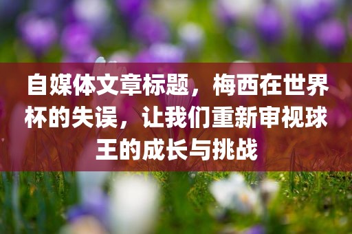 自媒体文章标题，梅西在世界杯的失误，让我们重新审视球王的成长与挑战眉山市正发家政服务有限公司