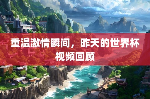 重温激情瞬间，昨天的世界杯视频回顾眉山市正发家政服务有限公司