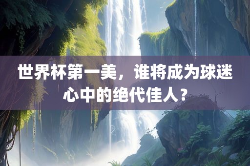 世界杯第一美，谁将成为球迷心中的绝代佳人？眉山市正发家政服务有限公司