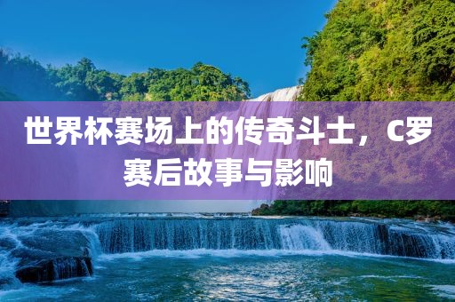 世界杯赛场上的传奇斗士，C罗赛后故事与影响眉山市正发家政服务有限公司