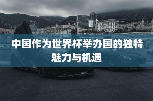 中国作为世界杯举办国的独特魅力与机遇