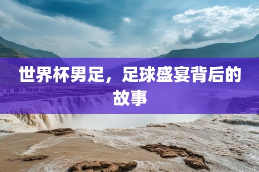 世界杯男足，足球盛宴背后的故事
