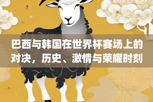 巴西与韩国在世界杯赛场上的对决，历史、激情与荣耀时刻眉山市正发家政服务有限公司