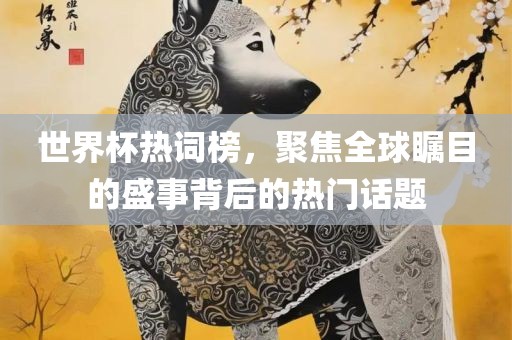 世界杯眉山市正发家政服务有限公司热词榜，聚焦全球瞩目的盛事背后的热门话题