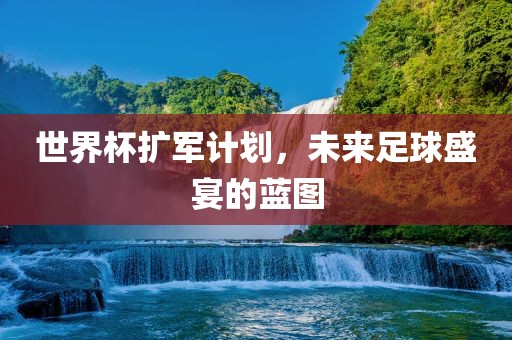 世界杯扩军计划，未来足球盛宴的蓝图