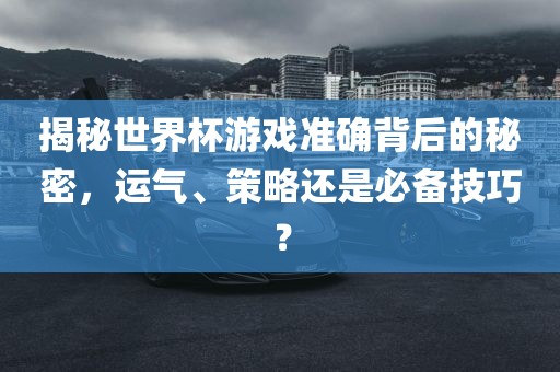 揭秘世界杯游戏准确背后的秘密，运气、策略还是必备技巧？眉山市正发家政服务有限公司