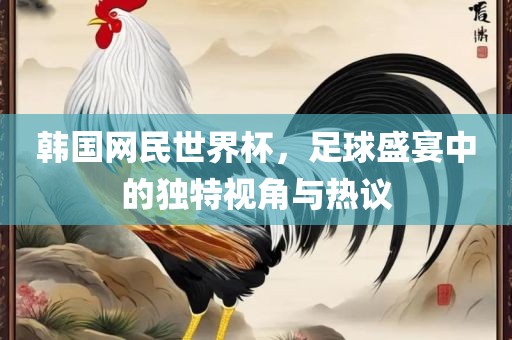 韩国网民世界杯，足球盛宴中的独特视角与热议