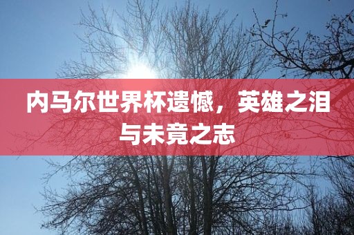 内马尔世界杯遗憾，英雄之泪与未竟之志