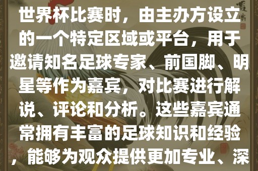 世界杯点将台是指在进行足球世界杯比赛时，由主办方设立的一个特定区域或平台，用于邀请知名足球专家、前国脚、明星等作为嘉宾，对比赛进行解说、评论和分析。这些嘉宾通常拥有丰富的足球知识和经验，能够为观众提供更加专业、深入的比赛解读。