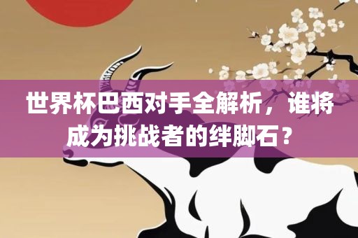 世界杯巴西对手全解析，谁将成为挑战者的绊脚石？