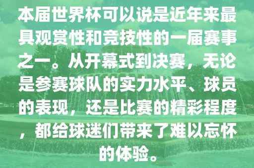 本届世界杯可以说是近年来最具观赏性和竞技性的一届赛事之一。从开幕式到决赛，无论是参赛球队的实力水平、球员的表现，还是比赛的精彩程度，都给球迷们带来了难以忘怀的体验。