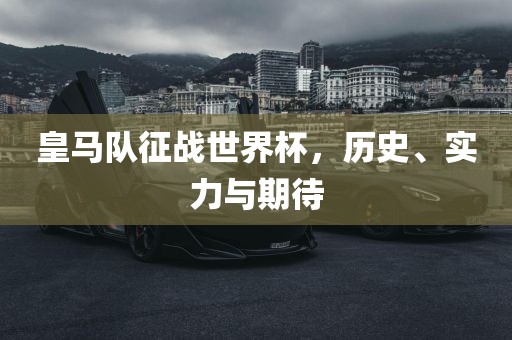 皇马队征战世界杯，历史、实力与期待