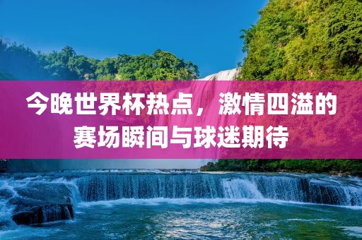 今晚世界杯热点，激情四溢的赛场瞬间与球迷期待