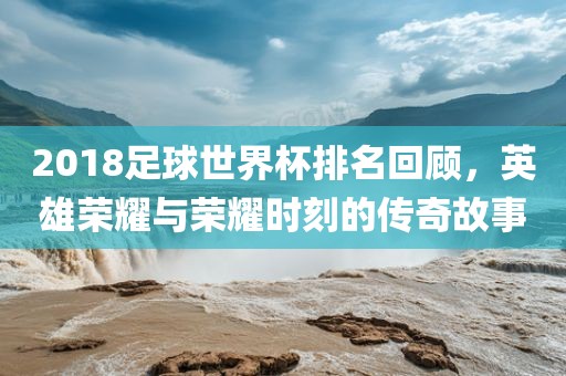 2018足球世界杯排名回顾，英雄荣耀与荣耀时刻的传奇故事