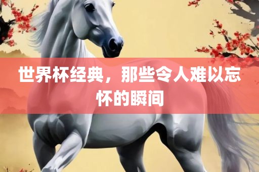 世界杯经典，那些令人难以忘怀的瞬间