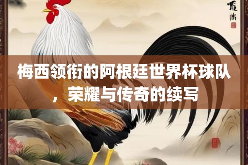 梅西领衔的阿根廷世界杯球队，荣耀与传奇的续写