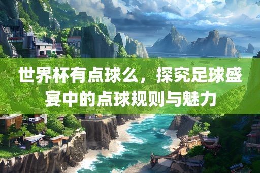 世界杯有点球么，探究足球盛宴中的点球规则与魅力