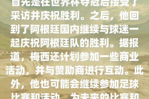 关于梅西在世界杯后的动态，他首先是在世界杯夺冠后接受了采访并庆祝胜利。之后，他回到了阿根廷国内继续与球迷一起庆祝阿根廷队的胜利。据报道，梅西还计划参加一些商业活动，并与赞助商进行互动。此外，他也可能会继续参加足球比赛和活动，为未来的比赛和职业生涯做好准备。