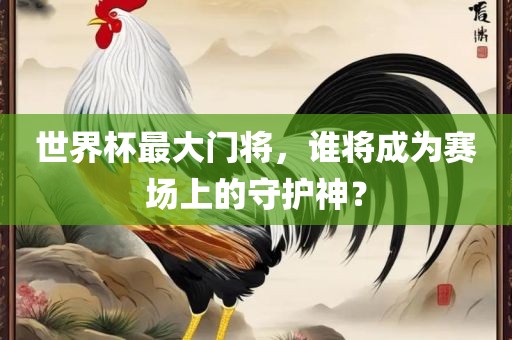 世界杯最大门将，谁将成为赛场上的守护神？