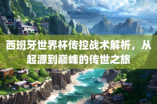 西班牙世界杯传控战术解析，从起源到巅峰的传世之旅