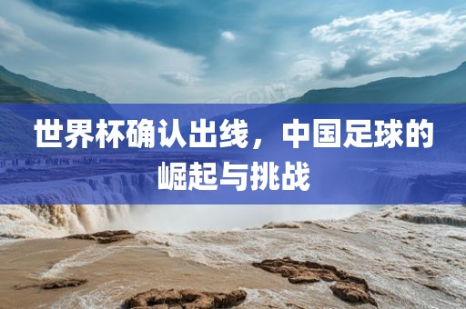 世界杯确认出线，中国足球的崛起与挑战