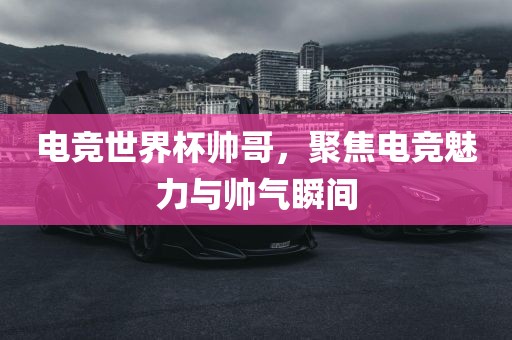 电竞世界杯帅哥，聚焦电竞魅力与帅气瞬间