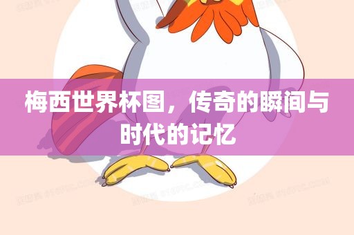 梅西世界杯图，传奇的瞬间与时代的记忆