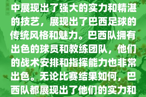 今晚的世界杯比赛中，巴西队的表现非常出色。他们在比赛中展现出了强大的实力和精湛的技艺，展现出了巴西足球的传统风格和魅力。巴西队拥有出色的球员和教练团队，他们的战术安排和指挥能力也非常出色。无论比赛结果如何，巴西队都展现出了他们的实力和潜力，为球迷们带来了精彩的比赛体验。