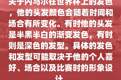 关于内马尔在世界杯上的发色，他的头发颜色会随着时间和场合有所变化。有时他的头发是半黑半白的渐变发色，有时则是深色的发型。具体的发色和发型可能取决于他的个人喜好、场合以及比赛时的形象设计。