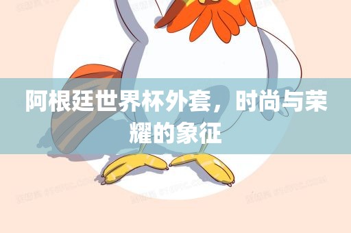 阿根廷世界杯外套，时尚与荣耀的象征