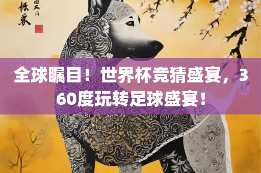 全球瞩目！世界杯竞猜盛宴，360度玩转足球盛宴！
