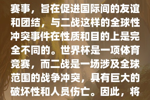 世界杯作为一项全球性的体育赛事，旨在促进国际间的友谊和团结，与二战这样的全球性冲突事件在性质和目的上是完全不同的。世界杯是一项体育竞赛，而二战是一场涉及全球范围的战争冲突，具有巨大的破坏性和人员伤亡。因此，将世界杯比作二战是不恰当的。