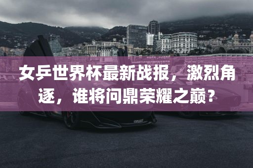 女乒世界杯最新战报，激烈角逐，谁将问鼎荣耀之巅？