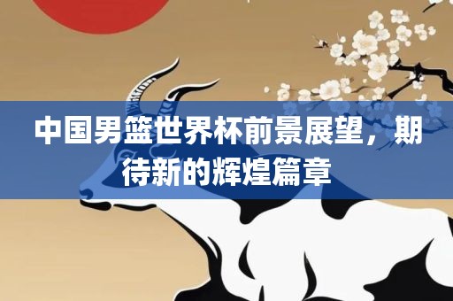 中国男篮世界杯前景展望，期待新的辉煌篇章