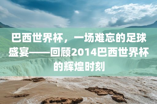 巴西世界杯，一场难忘的足球盛宴——回顾2014巴西世界杯的辉煌时刻