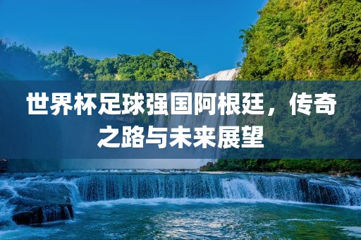 世界杯足球强国阿根廷，传奇之路与未来展望