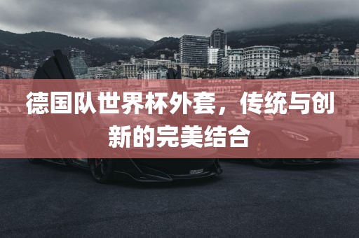 德国队世界杯外套，传统与创新的完美结合