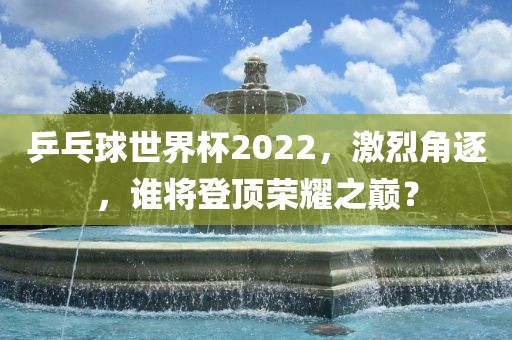 乒乓球世界杯2022，激烈角逐，谁将登顶荣耀之巅？
