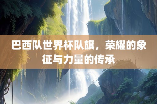 巴西队世界杯队旗，荣耀的象征与力量的传承