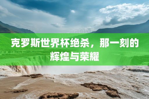 克罗斯世界杯绝杀，那一刻的辉煌与荣耀