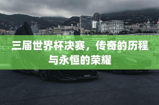 三届世界杯决赛，传奇的历程与永恒的荣耀