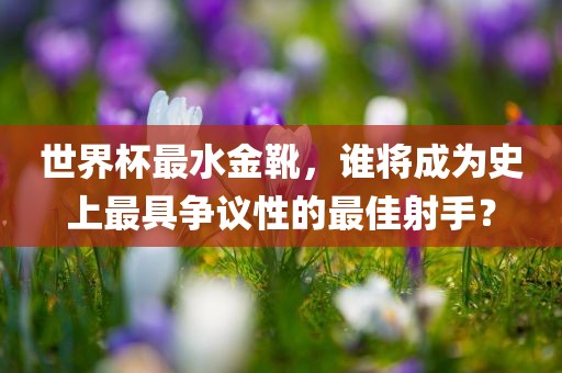 世界杯最水金靴，谁将成为史上最具争议性的最佳射手？