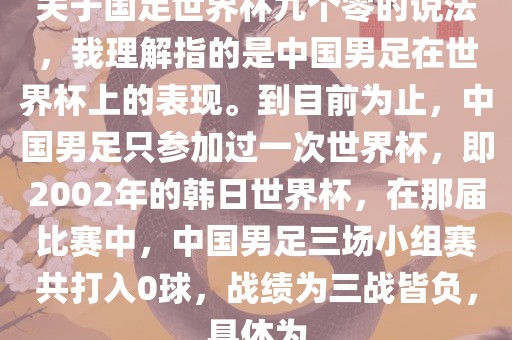 关于国足世界杯九个零的说法，我理解指的是中国男足在世界杯上的表现。到目前为止，中国男足只参加过一次世界杯，即2002年的韩日世界杯，在那届比赛中，中国男足三场小组赛共打入0球，战绩为三战皆负，具体为