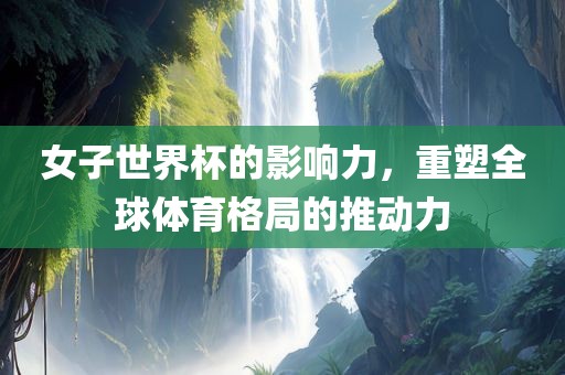 女子世界杯的影响力，重塑全球体育格局的推动力
