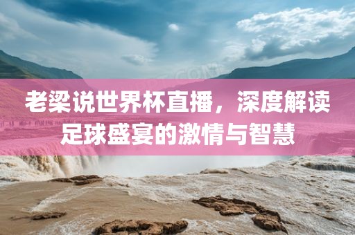 老梁说世界杯直播，深度解读足球盛宴的激情与智慧