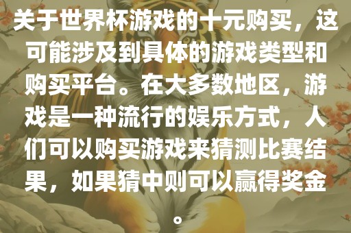 关于世界杯游戏的十元购买，这可能涉及到具体的游戏类型和购买平台。在大多数地区，游戏是一种流行的娱乐方式，人们可以购买游戏来猜测比赛结果，如果猜中则可以赢得奖金。