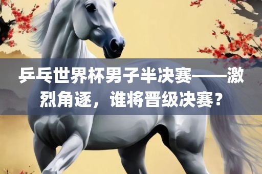 乒乓世界杯男子半决赛——激烈角逐，谁将晋级决赛？