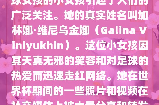 在巴西世界杯上，一位名叫足球女孩的小女孩引起了人们的广泛关注。她的真实姓名叫加林娜·维尼乌金娜（Galina Viniyukhin）。这位小女孩因其天真无邪的笑容和对足球的热爱而迅速走红网络。她在世界杯期间的一些照片和视频在社交媒体上被大量分享和转发。